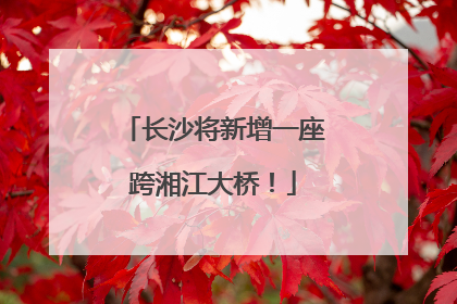 长沙将新增一座跨湘江大桥！