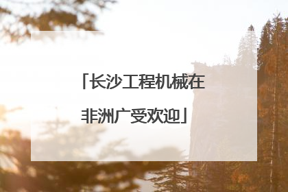 长沙工程机械在非洲广受欢迎