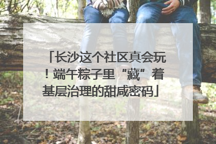 长沙这个社区真会玩！端午粽子里“藏”着基层治理的甜咸密码