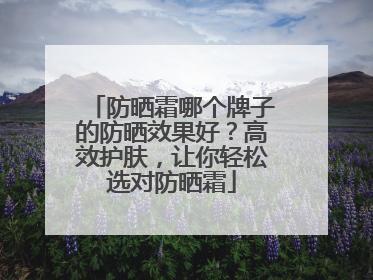 防晒霜哪个牌子的防晒效果好？高效护肤，让你轻松选对防晒霜
