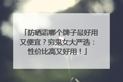 防晒霜哪个牌子最好用又便宜？穷鬼女大严选：性价比高又好用！