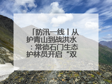防汛一线丨从护青山到战洪水：常德石门生态护林员开启“双重守护”模式