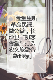 食堂里听革命民谣、做公益，长沙县“初恋食堂”打造农文旅融合新地标