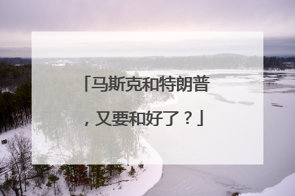 马斯克和特朗普，又要和好了？
