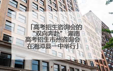 高考招生咨询会的“双向奔赴” 湖南高考招生市州咨询会在湘潭县一中举行