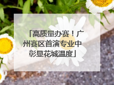 高质量办赛！广州赛区首演专业中彰显花城温度