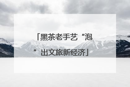 黑茶老手艺“泡”出文旅新经济