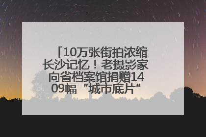 10万张街拍浓缩长沙记忆！老摄影家向省档案馆捐赠1409幅“城市底片”，有你的故事吗？