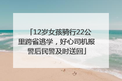 12岁女孩骑行22公里跨省逃学，好心司机报警后民警及时送回