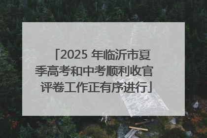 2025 年临沂市夏季高考和中考顺利收官 评卷工作正有序进行