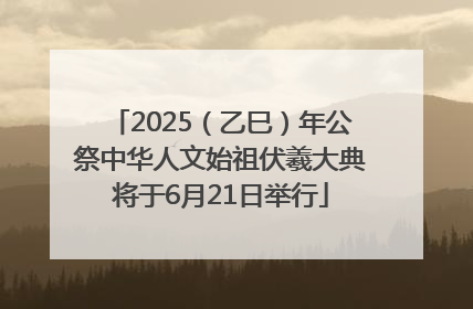 2025（乙巳）年公祭中华人文始祖伏羲大典将于6月21日举行