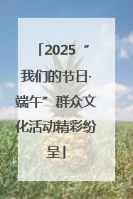2025“我们的节日·端午”群众文化活动精彩纷呈