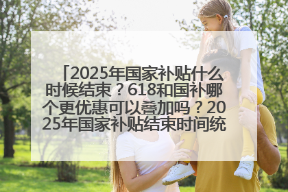 2025年国家补贴什么时候结束？618和国补哪个更优惠可以叠加吗？2025年国家补贴结束时间统一为12月31日
