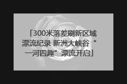 300米落差刷新区域漂流纪录 新洲大峡谷“一河四趣”漂流开启