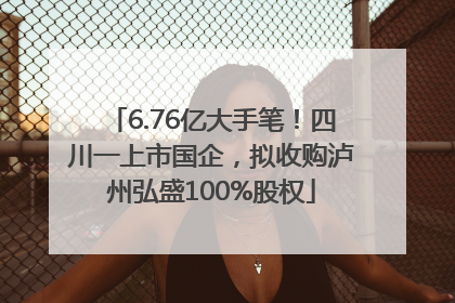 6.76亿大手笔！四川一上市国企，拟收购泸州弘盛100%股权