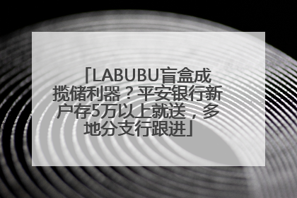LABUBU盲盒成揽储利器？平安银行新户存5万以上就送，多地分支行跟进